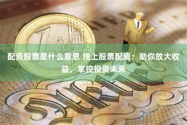 配资股票是什么意思 线上股票配资：助你放大收益，掌控投资未来