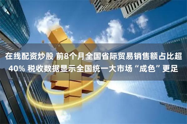 在线配资炒股 前8个月全国省际贸易销售额占比超40% 税收数据显示全国统一大市场“成色”更足