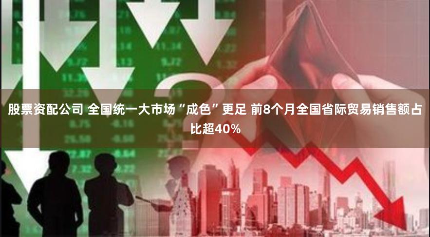 股票资配公司 全国统一大市场“成色”更足 前8个月全国省际贸易销售额占比超40%