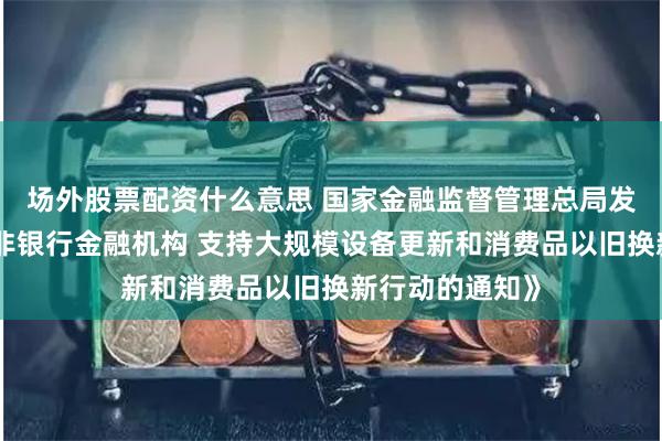 场外股票配资什么意思 国家金融监督管理总局发布《关于促进非银行金融机构 支持大规模设备更新和消费品以旧换新行动的通知》