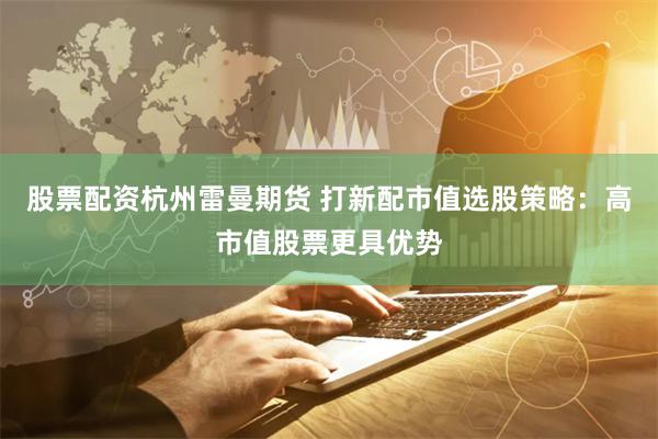 股票配资杭州雷曼期货 打新配市值选股策略：高市值股票更具优势