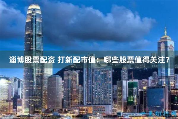 淄博股票配资 打新配市值：哪些股票值得关注？