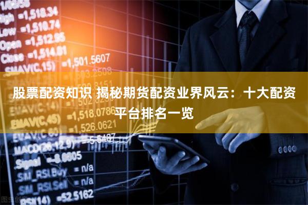 股票配资知识 揭秘期货配资业界风云：十大配资平台排名一览