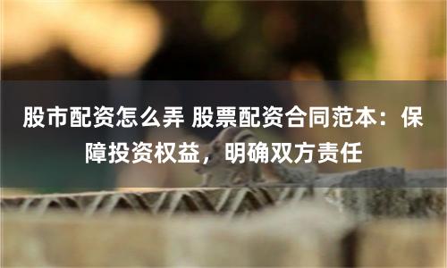 股市配资怎么弄 股票配资合同范本：保障投资权益，明确双方责任