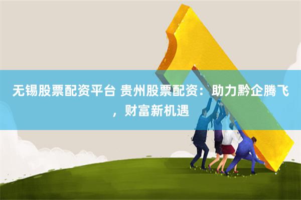 无锡股票配资平台 贵州股票配资：助力黔企腾飞，财富新机遇