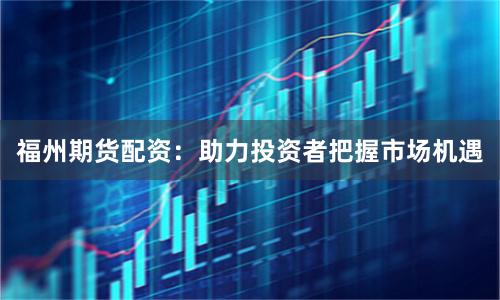 福州期货配资：助力投资者把握市场机遇