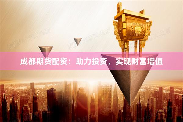 成都期货配资：助力投资，实现财富增值