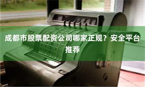 成都市股票配资公司哪家正规?安全平台推荐